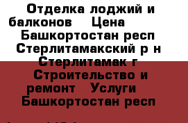 Отделка лоджий и балконов. › Цена ­ 15 000 - Башкортостан респ., Стерлитамакский р-н, Стерлитамак г. Строительство и ремонт » Услуги   . Башкортостан респ.